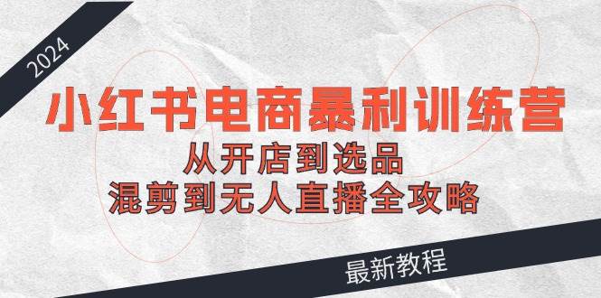 2024小红书电商暴利训练营：从开店到选品，混剪到无人直播全攻略-小何资源库