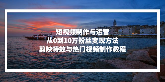 （13247期）短视频制作与运营，从0到10万粉丝变现方法，剪映特效与热门视频制作教程-小何资源库