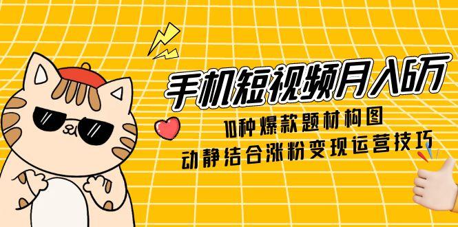 （14791期）手机短视频月入6万，10种爆款题材构图，动静结合涨粉变现运营技巧-小何资源库
