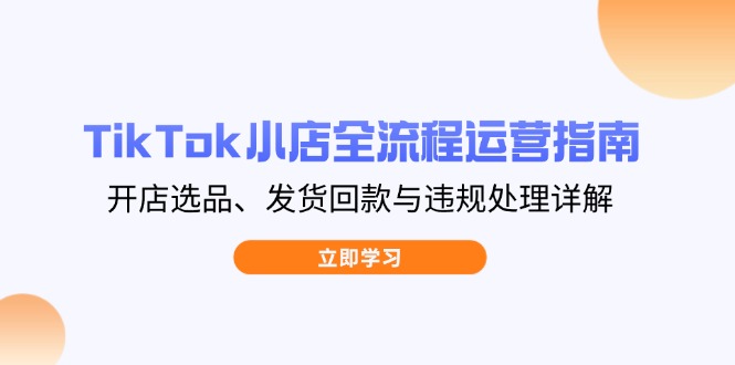 （14358期）TikTok小店全流程运营指南，开店选品、发货回款与违规处理详解-小何资源库