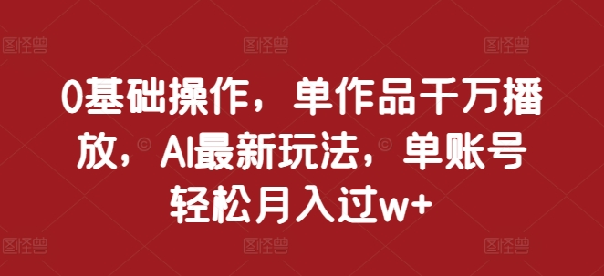 0基础操作，单作品千万播放，AI最新玩法，单账号轻松月入过w+【揭秘】-小何资源库