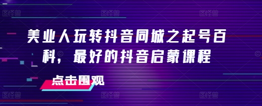 美业人玩转抖音同城之起号百科，最好的抖音启蒙课程-小何资源库