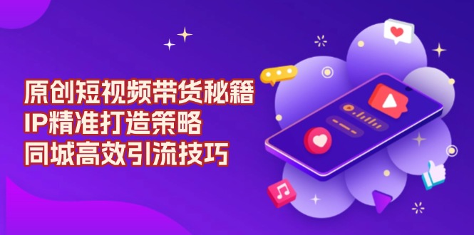 （13939期）原创 短视频带货秘籍，IP精准打造策略，同城高效引流技巧-小何资源库