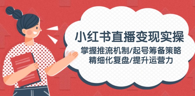 （14189期）小红书直播变现实操：掌握推流机制/起号筹备策略/精细化复盘/提升运营力-小何资源库