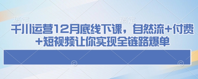 千川运营12月底线下课，自然流+付费+短视频让你实现全链路爆单-小何资源库
