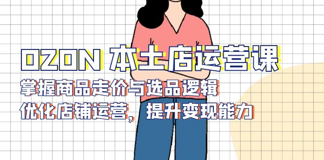 （13788期）OZON 本土店运营课，掌握商品走价与选品逻辑，优化店铺运营，提升变现能力-小何资源库