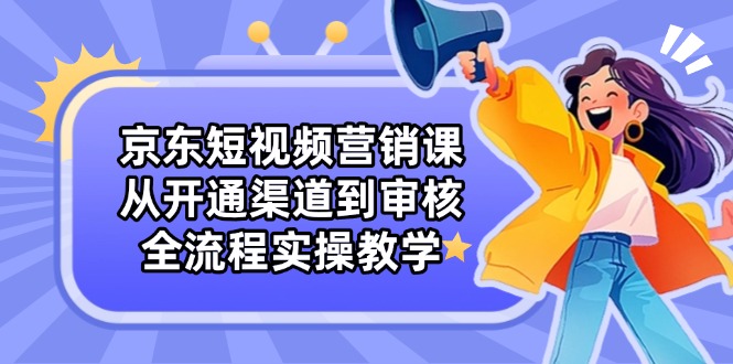 （14464期）京东短视频营销课：从开通渠道到审核，全流程实操教学-小何资源库