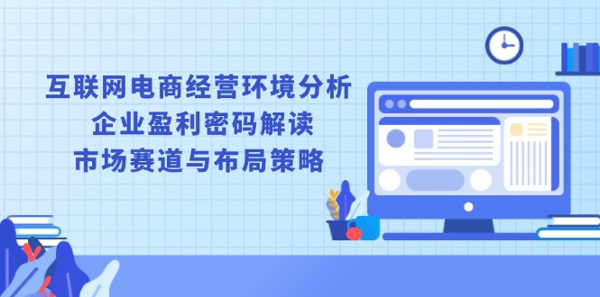 （13878期）互联网电商经营环境分析, 企业盈利密码解读, 市场赛道与布局策略-小何资源库