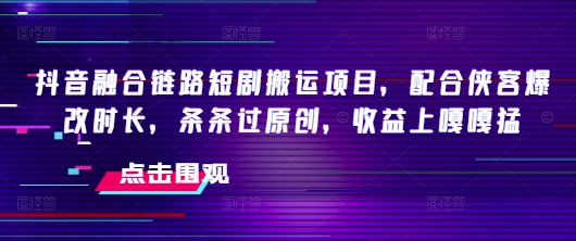 抖音融合链路短剧搬运项目，配合侠客爆改时长，条条过原创，收益嘎嘎猛-小何资源库