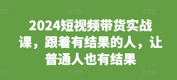 2024短视频带货实战课，跟着有结果的人，让普通人也有结果-小何资源库
