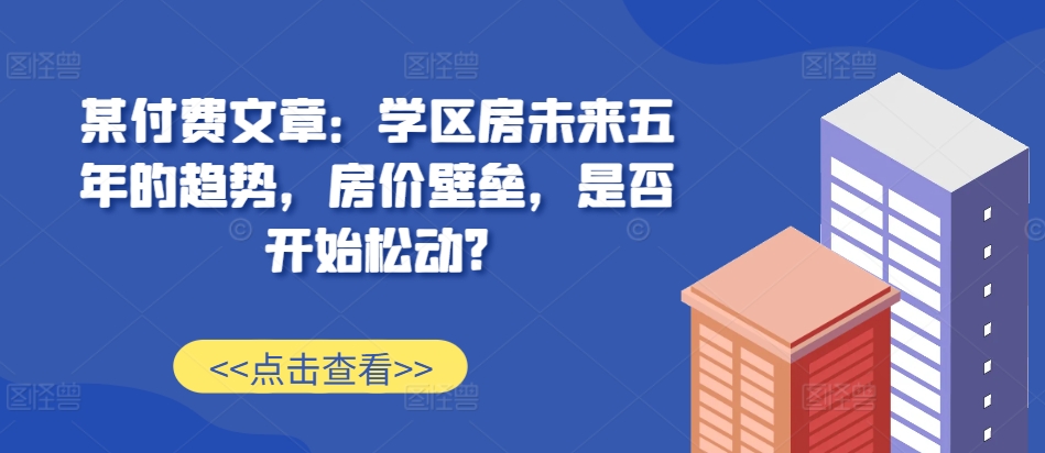某付费文章：学区房未来五年的趋势，房价壁垒，是否开始松动?-小何资源库