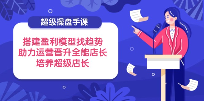 （14431期）超级操盘手课，搭建盈利模型找趋势，助力运营晋升全能店长，培养超级店长-小何资源库
