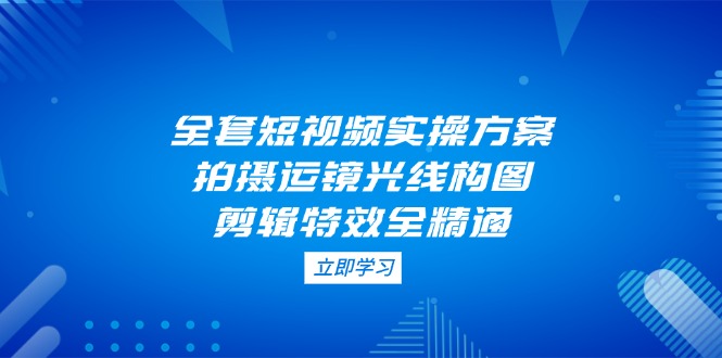 （14465期）全套短视频实操方案，拍摄运镜光线构图，剪辑特效全精通-小何资源库