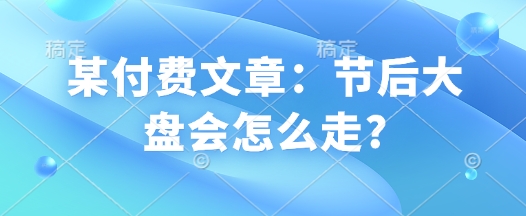 某付费文章：节后大盘会怎么走?-小何资源库