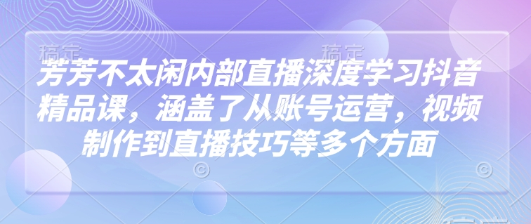 芳芳不太闲内部直播深度学习抖音精品课，涵盖了从账号运营，视频制作到直播技巧等多个方面-小何资源库