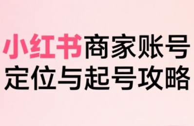 小红书电商全链路实战从定位到爆单，系统拆解小红书商家起号全流程-小何资源库