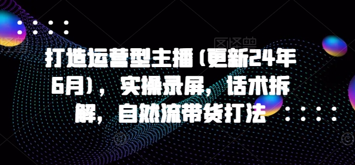 打造运营型主播(更新24年11月)，实操录屏，话术拆解，自然流带货打法-小何资源库