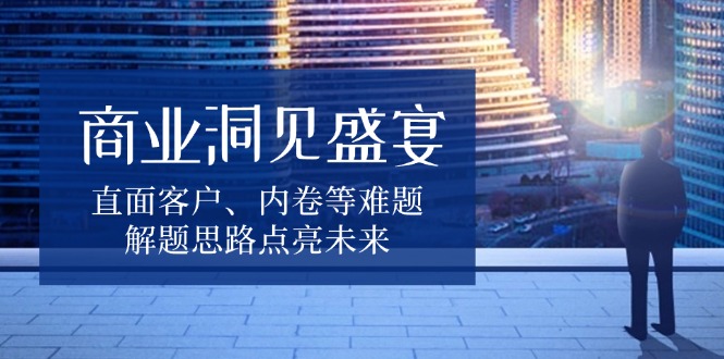 （13845期）商业洞见盛宴，直面客户、内卷等难题，解题思路点亮未来-小何资源库