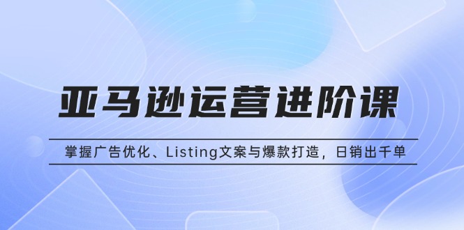 （13517期）亚马逊运营进阶课：掌握广告优化、Listing文案与爆款打造，日销出千单-小何资源库