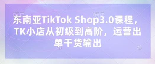 东南亚TikTok Shop3.0课程，TK小店​从初级到高阶，运营出单干货输出-小何资源库