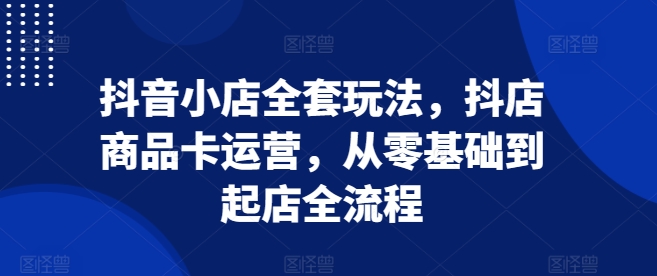抖音小店全套玩法，抖店商品卡运营，从零基础到起店全流程-小何资源库