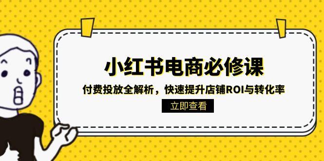 （15040期）小红书电商必修课：付费投放全解析，快速提升店铺ROI与转化率-小何资源库