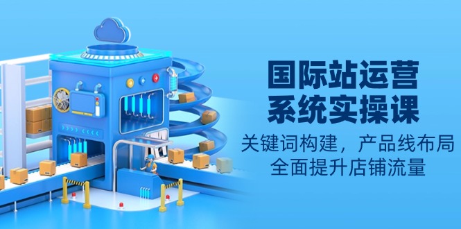（13967期）国际站运营系统实操课：关键词构建，产品线布局，全面提升店铺流量-小何资源库