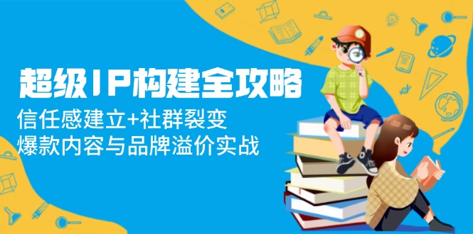 （14747期）超级IP构建全攻略：信任感建立+社群裂变，爆款内容与品牌溢价实战-小何资源库