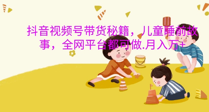 抖音视频号带货秘籍，儿童睡前故事，全网平台都可做，月入过W【揭秘】-小何资源库