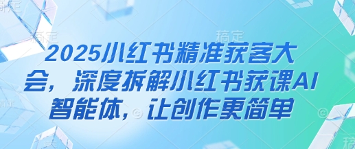 2025小红书精准获客大会，深度拆解小红书获课AI智能体，让创作更简单-小何资源库