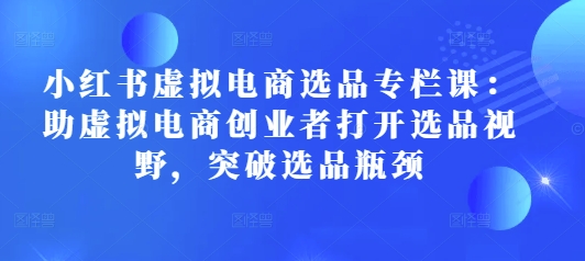 小红书虚拟电商选品专栏课：助虚拟电商创业者打开选品视野，突破选品瓶颈-小何资源库