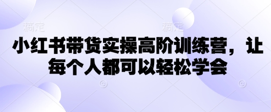 小红书带货实操高阶训练营，让每个人都可以轻松学会-小何资源库