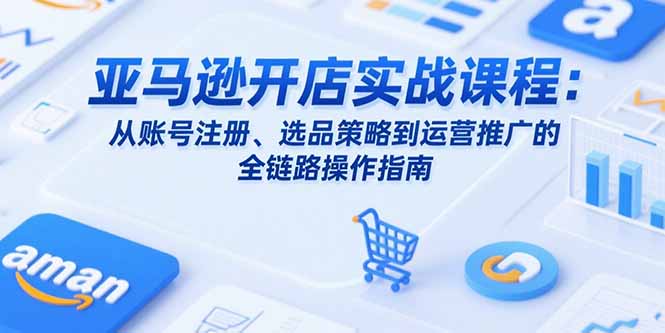 （15439期）亚马逊开店实战课程：从账号注册、选品策略到运营推广的全链路操作指南-小何资源库