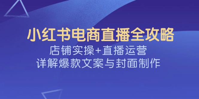 （14410期）小红书电商直播全攻略，店铺实操+直播运营，详解爆款文案与封面制作-小何资源库