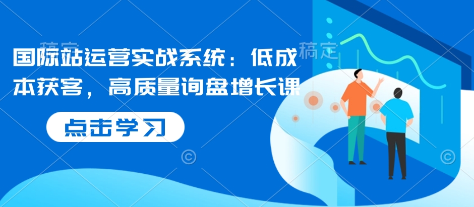 国际站运营实战系统：低成本获客，高质量询盘增长课-小何资源库