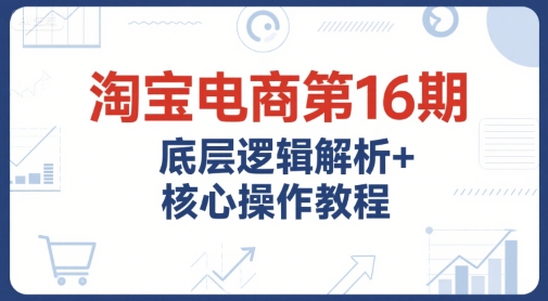淘宝电商第16期，底层逻辑解析+核心操作教程，运营、推广提升能力的必学课程+配套资料-小何资源库