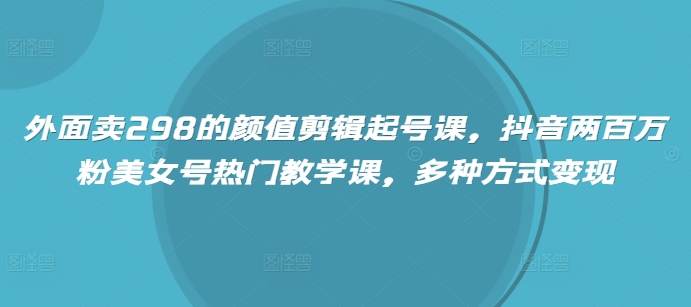 外面卖298的颜值剪辑起号课，抖音两百万粉美女号热门教学课，多种方式变现-小何资源库