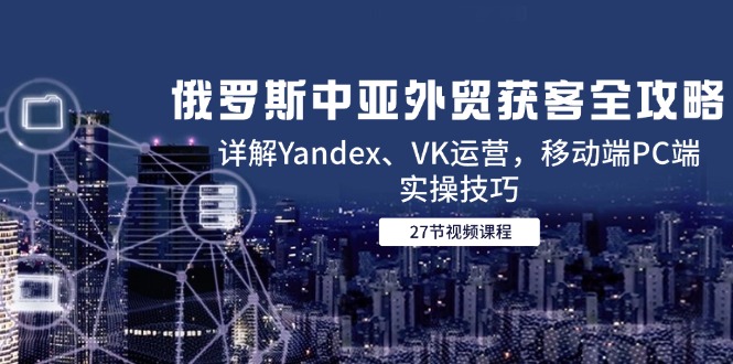 （14959期）俄罗斯中亚外贸获客全攻略，详解Yandex、VK运营，移动端PC端实操技巧-小何资源库