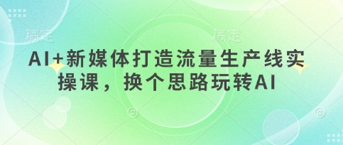 AI+新媒体打造流量生产线实操课，换个思路玩转AI-小何资源库