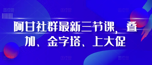 阿甘社群最新三节课，叠加、金字塔、上大促-小何资源库