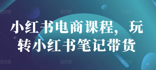 小红书电商课程，玩转小红书笔记带货-小何资源库
