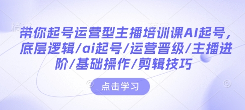 带你起号运营型主播培训课AI起号，底层逻辑/ai起号/运营晋级/主播进阶/基础操作/剪辑技巧-小何资源库