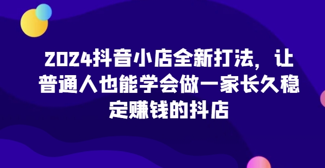 2024抖音小店全新打法，让普通人也能学会做一家长久稳定赚钱的抖店（更新）-小何资源库