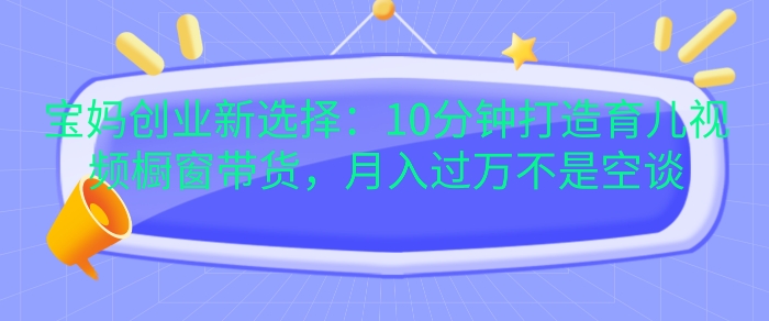 宝妈创业新选择：10分钟打造育儿视频橱窗带货，月入过W不是空谈【揭秘】-小何资源库