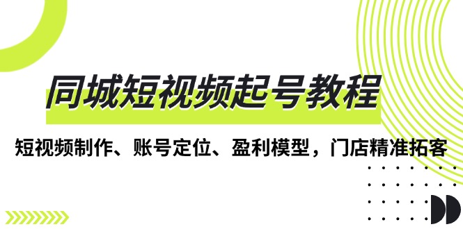 （13560期）同城短视频起号教程，短视频制作、账号定位、盈利模型，门店精准拓客-小何资源库