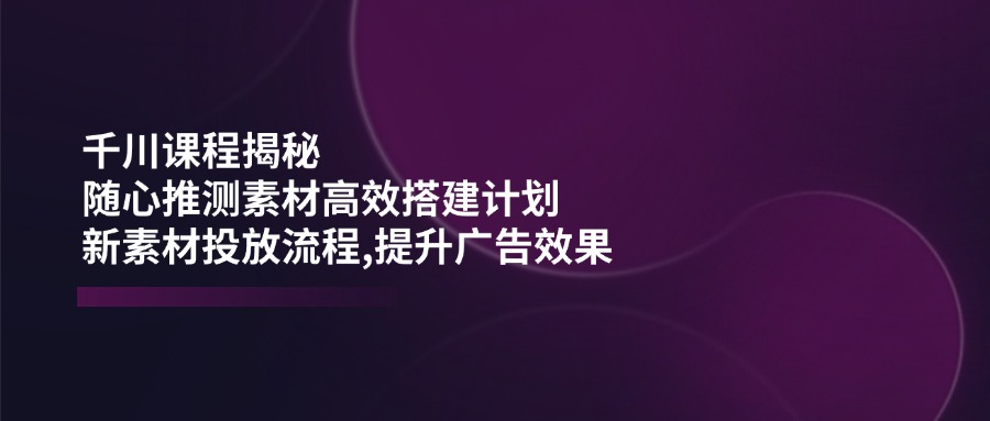（14317期）千川课程揭秘：随心推测素材高效搭建计划,新素材投放流程,提升广告效果-小何资源库