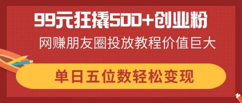 （14247期）99元狂撬500+创业粉，网赚朋友圈投放教程价值巨大，单日五位数轻松变现-小何资源库