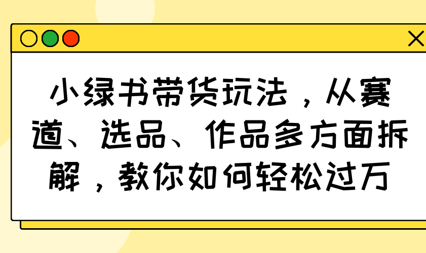 （14537期）小绿书带货玩法，从赛道、选品、作品多方面拆解，教你如何轻松过万-小何资源库