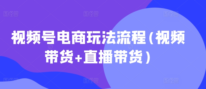 视频号电商玩法流程，视频带货+直播带货【更新2025年1月】-小何资源库