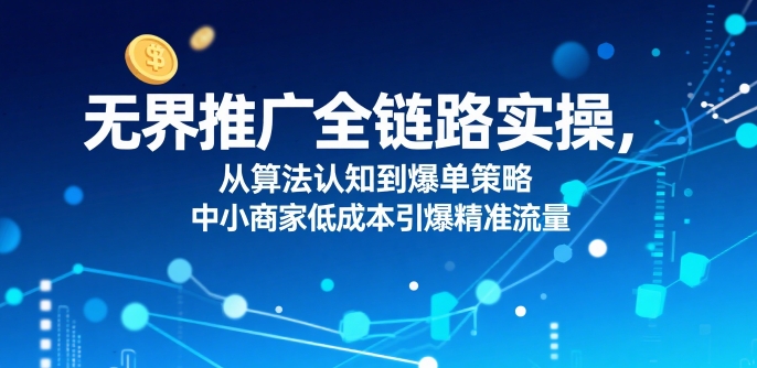 ​无界推广全链路实操，从算法认知到爆单策略，中小商家低成本引爆精准流量-小何资源库